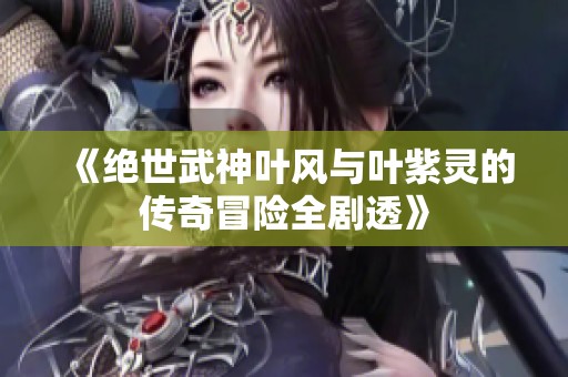 《绝世武神叶风与叶紫灵的传奇冒险全剧透》