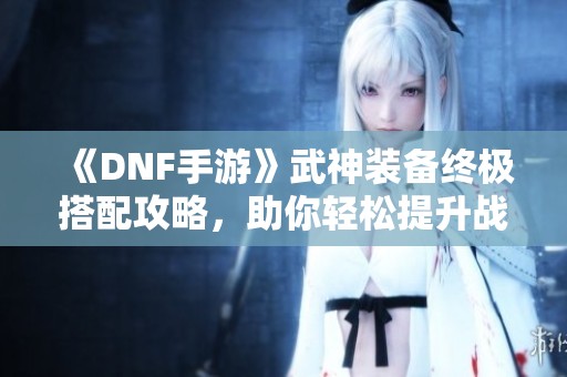 《DNF手游》武神装备终极搭配攻略，助你轻松提升战力秘笈！