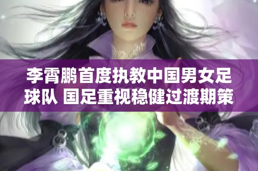 李霄鹏首度执教中国男女足球队 国足重视稳健过渡期策略