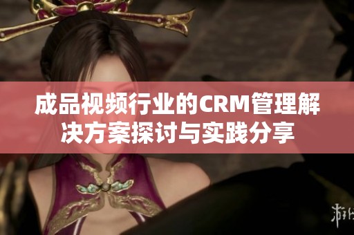 成品视频行业的CRM管理解决方案探讨与实践分享