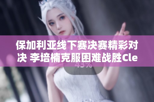 保加利亚线下赛决赛精彩对决 李培楠克服困难战胜Clem