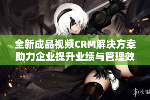 全新成品视频CRM解决方案助力企业提升业绩与管理效率