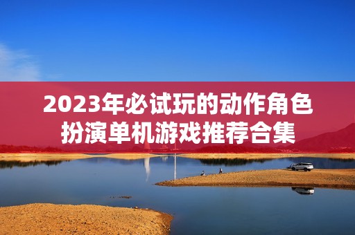 2023年必试玩的动作角色扮演单机游戏推荐合集