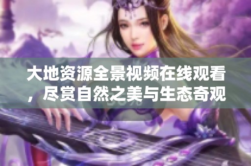 大地资源全景视频在线观看，尽赏自然之美与生态奇观