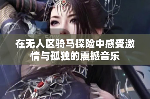 在无人区骑马探险中感受激情与孤独的震撼音乐