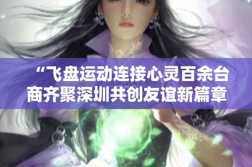 “飞盘运动连接心灵百余台商齐聚深圳共创友谊新篇章”