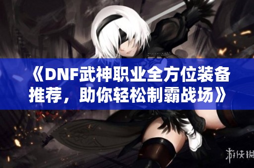 《DNF武神职业全方位装备推荐，助你轻松制霸战场》