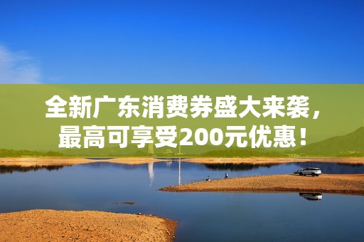 全新广东消费券盛大来袭，最高可享受200元优惠！