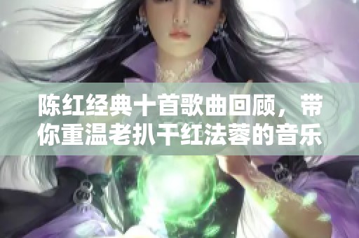 陈红经典十首歌曲回顾，带你重温老扒干红法蓉的音乐魅力