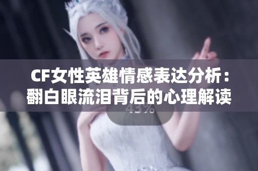 CF女性英雄情感表达分析：翻白眼流泪背后的心理解读