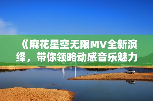 《麻花星空无限MV全新演绎，带你领略动感音乐魅力》