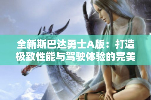 全新斯巴达勇士A版：打造极致性能与驾驶体验的完美结合