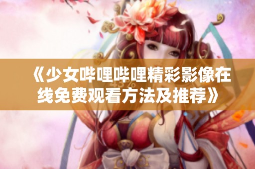 《少女哔哩哔哩精彩影像在线免费观看方法及推荐》