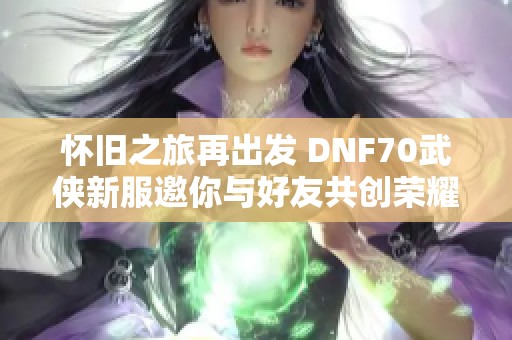 怀旧之旅再出发 DNF70武侠新服邀你与好友共创荣耀篇章