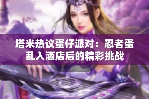 塔米热议蛋仔派对：忍者蛋乱入酒店后的精彩挑战