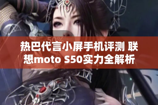 热巴代言小屏手机评测 联想moto S50实力全解析