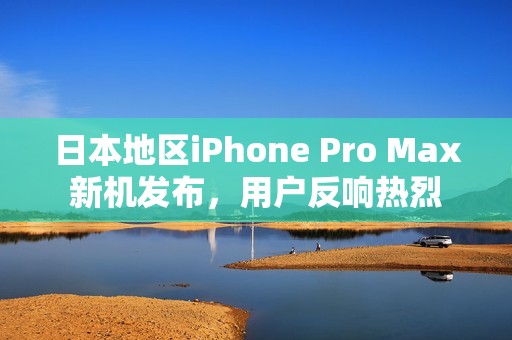 日本地区iPhone Pro Max新机发布，用户反响热烈