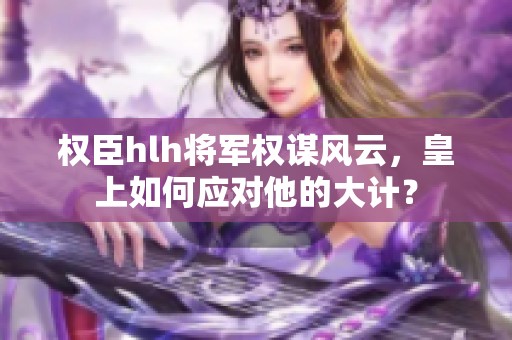 权臣hlh将军权谋风云，皇上如何应对他的大计？