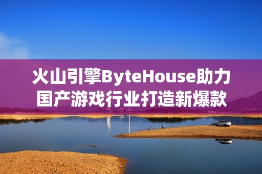 火山引擎ByteHouse助力国产游戏行业打造新爆款