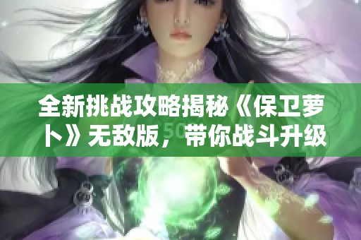 全新挑战攻略揭秘《保卫萝卜》无敌版，带你战斗升级！