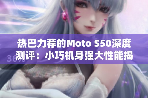 热巴力荐的Moto S50深度测评：小巧机身强大性能揭秘