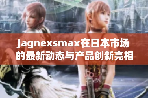 Jagnexsmax在日本市场的最新动态与产品创新亮相