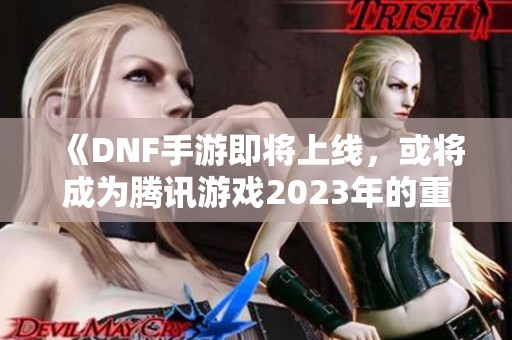 《DNF手游即将上线，或将成为腾讯游戏2023年的重磅之作》