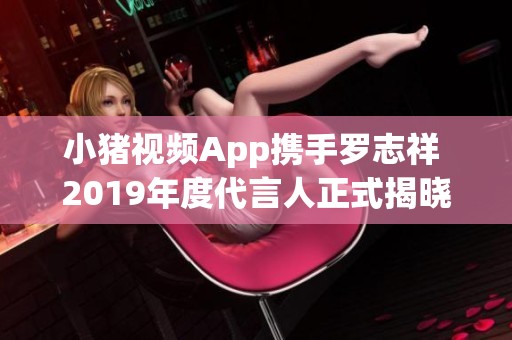 小猪视频App携手罗志祥 2019年度代言人正式揭晓