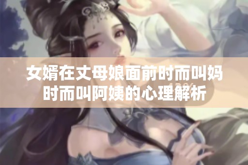 女婿在丈母娘面前时而叫妈时而叫阿姨的心理解析