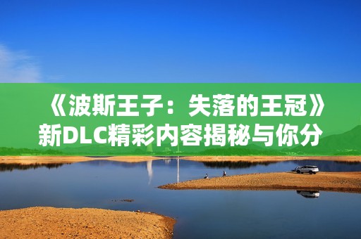 《波斯王子：失落的王冠》新DLC精彩内容揭秘与你分享