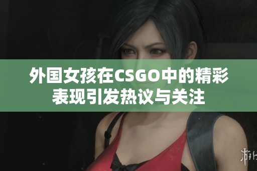 外国女孩在CSGO中的精彩表现引发热议与关注