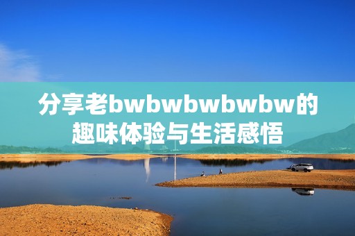 分享老bwbwbwbwbw的趣味体验与生活感悟