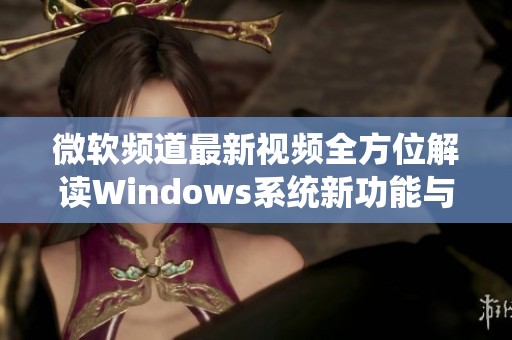 微软频道最新视频全方位解读Windows系统新功能与更新内容