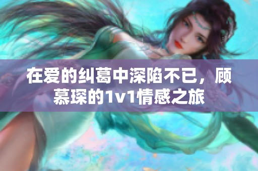 在爱的纠葛中深陷不已，顾慕琛的1v1情感之旅