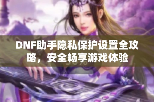 DNF助手隐私保护设置全攻略，安全畅享游戏体验