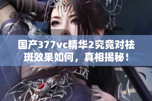 国产377vc精华2究竟对祛斑效果如何，真相揭秘！