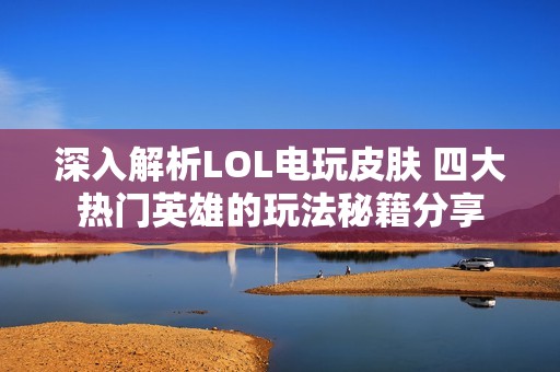 深入解析LOL电玩皮肤 四大热门英雄的玩法秘籍分享