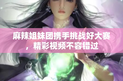 麻辣姐妹团携手挑战好大赛，精彩视频不容错过