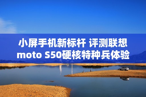 小屏手机新标杆 评测联想moto S50硬核特种兵体验