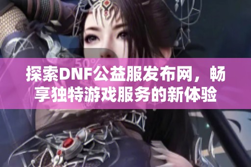 探索DNF公益服发布网，畅享独特游戏服务的新体验