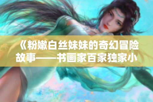 《粉嫩白丝妹妹的奇幻冒险故事——书画家百家独家小说分享》