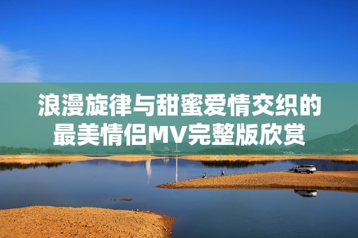 浪漫旋律与甜蜜爱情交织的最美情侣MV完整版欣赏