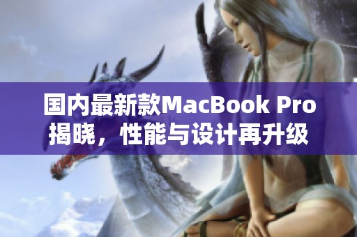 国内最新款MacBook Pro揭晓，性能与设计再升级