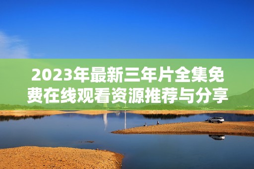 2023年最新三年片全集免费在线观看资源推荐与分享