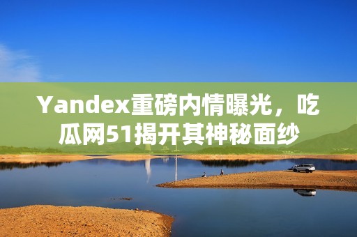 Yandex重磅内情曝光，吃瓜网51揭开其神秘面纱