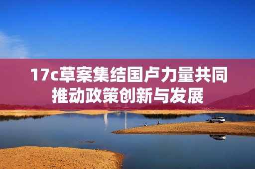 17c草案集结国卢力量共同推动政策创新与发展