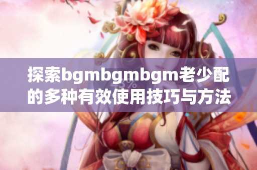 探索bgmbgmbgm老少配的多种有效使用技巧与方法