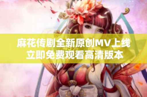 麻花传剧全新原创MV上线 立即免费观看高清版本