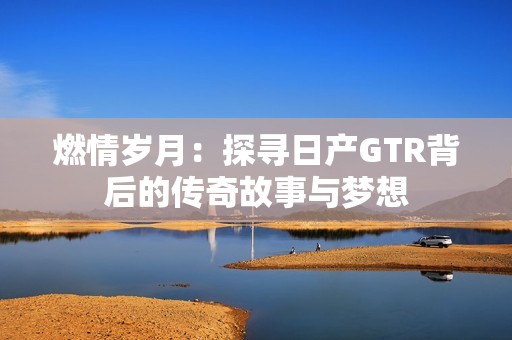 燃情岁月：探寻日产GTR背后的传奇故事与梦想