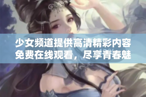 少女频道提供高清精彩内容免费在线观看，尽享青春魅力